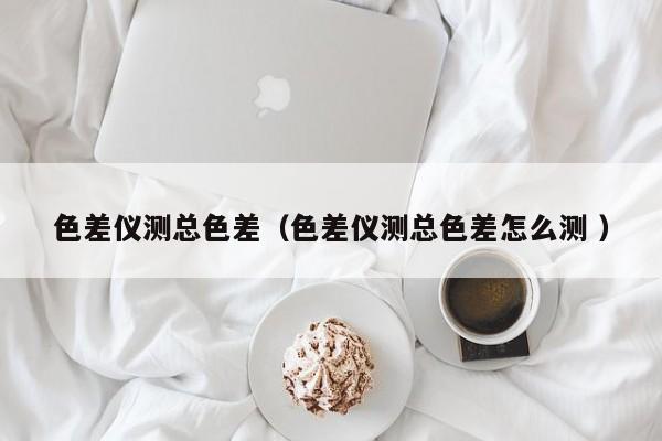 色差儀測總色差（色差儀測總色差怎么測 ）