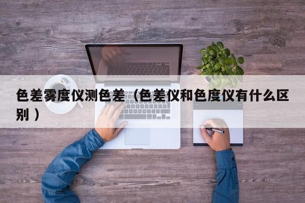 色差霧度儀測色差（色差儀和色度儀有什么區(qū)別 ）
