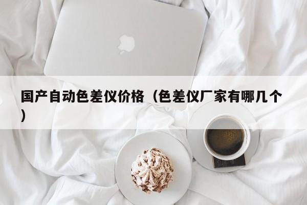 國產(chǎn)自動色差儀價格（色差儀廠家有哪幾個 ）