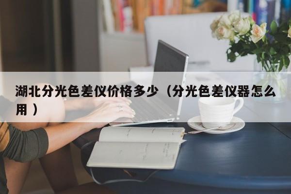 湖北分光色差儀價格多少（分光色差儀器怎么用 ）