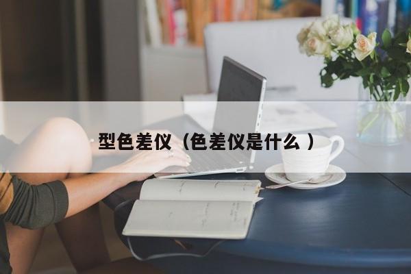 型色差儀（色差儀是什么 ）